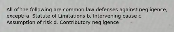 All of the following are common law defenses against negligence, except: a. Statute of Limitations b. Intervening cause c. Assumption of risk d. Contributory negligence