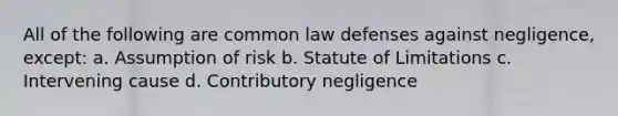 All of the following are common law defenses against negligence, except: a. Assumption of risk b. Statute of Limitations c. Intervening cause d. Contributory negligence