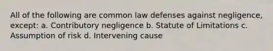 All of the following are common law defenses against negligence, except: a. Contributory negligence b. Statute of Limitations c. Assumption of risk d. Intervening cause