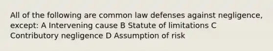 All of the following are common law defenses against negligence, except: A Intervening cause B Statute of limitations C Contributory negligence D Assumption of risk