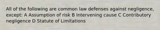 All of the following are common law defenses against negligence, except: A Assumption of risk B Intervening cause C Contributory negligence D Statute of Limitations