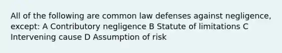 All of the following are common law defenses against negligence, except: A Contributory negligence B Statute of limitations C Intervening cause D Assumption of risk