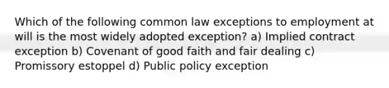 Which of the following common law exceptions to employment at will is the most widely adopted exception? a) Implied contract exception b) Covenant of good faith and fair dealing c) Promissory estoppel d) Public policy exception