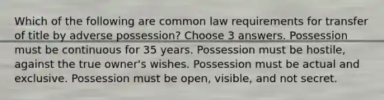 Which of the following are common law requirements for transfer of title by adverse possession? Choose 3 answers. Possession must be continuous for 35 years. Possession must be hostile, against the true owner's wishes. Possession must be actual and exclusive. Possession must be open, visible, and not secret.