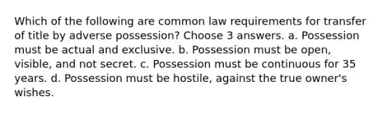 Which of the following are common law requirements for transfer of title by adverse possession? Choose 3 answers. a. Possession must be actual and exclusive. b. Possession must be open, visible, and not secret. c. Possession must be continuous for 35 years. d. Possession must be hostile, against the true owner's wishes.