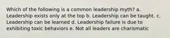 Which of the following is a common leadership myth? a. Leadership exists only at the top b. Leadership can be taught. c. Leadership can be learned d. Leadership failure is due to exhibiting toxic behaviors e. Not all leaders are charismatic