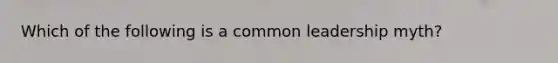 Which of the following is a common leadership myth?