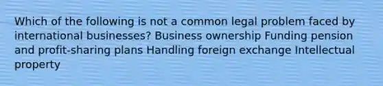 Which of the following is not a common legal problem faced by international businesses? Business ownership Funding pension and profit-sharing plans Handling foreign exchange Intellectual property