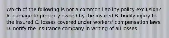 Which of the following is not a common liability policy exclusion? A. damage to property owned by the insured B. bodily injury to the insured C. losses covered under workers' compensation laws D. notify the insurance company in writing of all losses