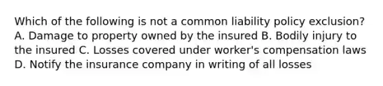 Which of the following is not a common liability policy exclusion? A. Damage to property owned by the insured B. Bodily injury to the insured C. Losses covered under worker's compensation laws D. Notify the insurance company in writing of all losses