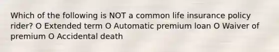 Which of the following is NOT a common life insurance policy rider? O Extended term O Automatic premium loan O Waiver of premium O Accidental death