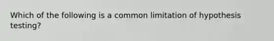 Which of the following is a common limitation of hypothesis testing?