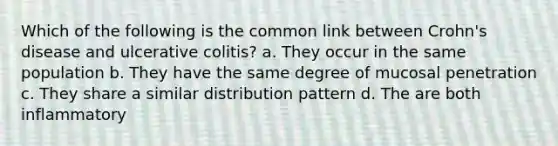 Which of the following is the common link between Crohn's disease and ulcerative colitis? a. They occur in the same population b. They have the same degree of mucosal penetration c. They share a similar distribution pattern d. The are both inflammatory