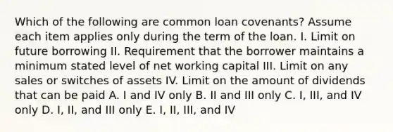 Which of the following are common loan covenants? Assume each item applies only during the term of the loan. I. Limit on future borrowing II. Requirement that the borrower maintains a minimum stated level of net working capital III. Limit on any sales or switches of assets IV. Limit on the amount of dividends that can be paid A. I and IV only B. II and III only C. I, III, and IV only D. I, II, and III only E. I, II, III, and IV