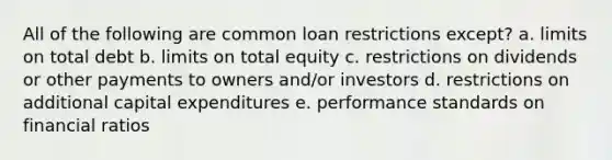 All of the following are common loan restrictions except? a. limits on total debt b. limits on total equity c. restrictions on dividends or other payments to owners and/or investors d. restrictions on additional capital expenditures e. performance standards on financial ratios