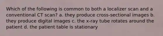 Which of the following is common to both a localizer scan and a conventional CT scan? a. they produce cross-sectional images b. they produce digital images c. the x-ray tube rotates around the patient d. the patient table is stationary