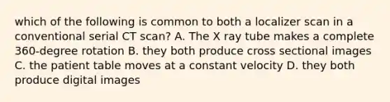 which of the following is common to both a localizer scan in a conventional serial CT scan? A. The X ray tube makes a complete 360-degree rotation B. they both produce cross sectional images C. the patient table moves at a constant velocity D. they both produce digital images