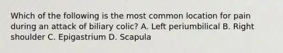 Which of the following is the most common location for pain during an attack of biliary colic? A. Left periumbilical B. Right shoulder C. Epigastrium D. Scapula