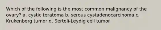 Which of the following is the most common malignancy of the ovary? a. cystic teratoma b. serous cystadenocarcinoma c. Krukenberg tumor d. Sertoli-Leydig cell tumor