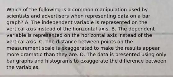 Which of the following is a common manipulation used by scientists and advertisers when representing data on a bar graph? A. The independent variable is represented on the vertical axis instead of the horizontal axis. B. The dependent variable is represented on the horizontal axis instead of the vertical axis. C. The distance between points on the measurement scale is exaggerated to make the results appear more dramatic than they are. D. The data is presented using only bar graphs and histograms to exaggerate the difference between the variables.