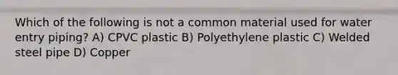 Which of the following is not a common material used for water entry piping? A) CPVC plastic B) Polyethylene plastic C) Welded steel pipe D) Copper