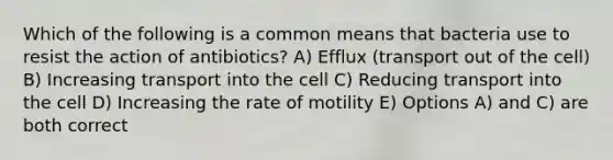 Which of the following is a common means that bacteria use to resist the action of antibiotics? A) Efflux (transport out of the cell) B) Increasing transport into the cell C) Reducing transport into the cell D) Increasing the rate of motility E) Options A) and C) are both correct