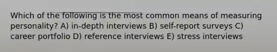 Which of the following is the most common means of measuring personality? A) in-depth interviews B) self-report surveys C) career portfolio D) reference interviews E) stress interviews