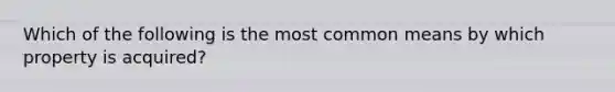 Which of the following is the most common means by which property is acquired?