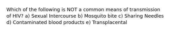 Which of the following is NOT a common means of transmission of HIV? a) Sexual Intercourse b) Mosquito bite c) Sharing Needles d) Contaminated blood products e) Transplacental