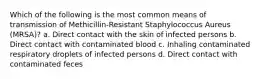 Which of the following is the most common means of transmission of Methicillin-Resistant Staphylococcus Aureus (MRSA)? a. Direct contact with the skin of infected persons b. Direct contact with contaminated blood c. Inhaling contaminated respiratory droplets of infected persons d. Direct contact with contaminated feces