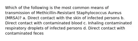 Which of the following is the most common means of transmission of Methicillin-Resistant Staphylococcus Aureus (MRSA)? a. Direct contact with the skin of infected persons b. Direct contact with contaminated blood c. Inhaling contaminated respiratory droplets of infected persons d. Direct contact with contaminated feces