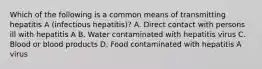 Which of the following is a common means of transmitting hepatitis A (infectious hepatitis)? A. Direct contact with persons ill with hepatitis A B. Water contaminated with hepatitis virus C. Blood or blood products D. Food contaminated with hepatitis A virus