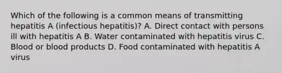 Which of the following is a common means of transmitting hepatitis A (infectious hepatitis)? A. Direct contact with persons ill with hepatitis A B. Water contaminated with hepatitis virus C. Blood or blood products D. Food contaminated with hepatitis A virus