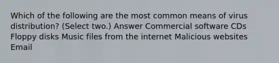 Which of the following are the most common means of virus distribution? (Select two.) Answer Commercial software CDs Floppy disks Music files from the internet Malicious websites Email