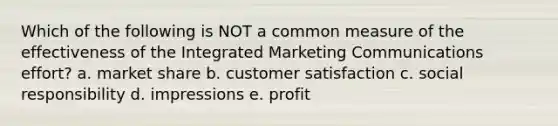 Which of the following is NOT a common measure of the effectiveness of the Integrated Marketing Communications effort? a. market share b. customer satisfaction c. social responsibility d. impressions e. profit