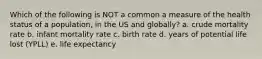 Which of the following is NOT a common a measure of the health status of a population, in the US and globally? a. crude mortality rate b. infant mortality rate c. birth rate d. years of potential life lost (YPLL) e. life expectancy