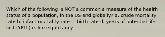 Which of the following is NOT a common a measure of the health status of a population, in the US and globally? a. crude mortality rate b. infant mortality rate c. birth rate d. years of potential life lost (YPLL) e. life expectancy