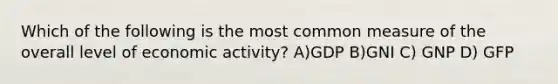 Which of the following is the most common measure of the overall level of economic activity? A)GDP B)GNI C) GNP D) GFP