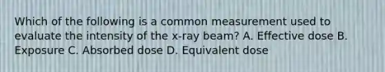 Which of the following is a common measurement used to evaluate the intensity of the x-ray beam? A. Effective dose B. Exposure C. Absorbed dose D. Equivalent dose