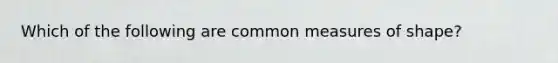 Which of the following are common measures of shape?