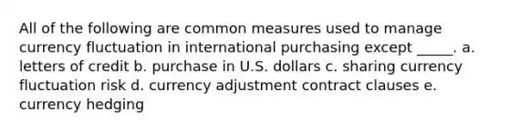 All of the following are common measures used to manage currency fluctuation in international purchasing except _____. a. ​letters of credit b. ​purchase in U.S. dollars c. ​sharing currency fluctuation risk d. ​currency adjustment contract clauses e. ​currency hedging