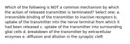 Which of the following is NOT a common mechanism by which the action of released transmitter is terminated? Select one: a. irreversible binding of the transmitter to inactive receptors b. uptake of the transmitter into the nerve terminal from which it had been released c. uptake of the transmitter into surrounding glial cells d. breakdown of the transmitter by extracellular enzymes e. diffusion and dilution in the synaptic cleft