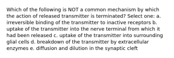 Which of the following is NOT a common mechanism by which the action of released transmitter is terminated? Select one: a. irreversible binding of the transmitter to inactive receptors b. uptake of the transmitter into the nerve terminal from which it had been released c. uptake of the transmitter into surrounding glial cells d. breakdown of the transmitter by extracellular enzymes e. diffusion and dilution in the synaptic cleft