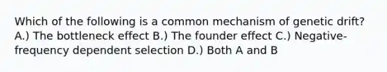 Which of the following is a common mechanism of genetic drift? A.) The bottleneck effect B.) The founder effect C.) Negative-frequency dependent selection D.) Both A and B