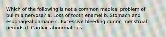 Which of the following is not a common medical problem of bulimia nervosa? a. Loss of tooth enamel b. Stomach and esophageal damage c. Excessive bleeding during menstrual periods d. Cardiac abnormalities