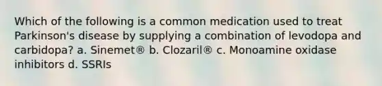 Which of the following is a common medication used to treat Parkinson's disease by supplying a combination of levodopa and carbidopa?​ a. ​Sinemet® b. ​Clozaril® c. ​Monoamine oxidase inhibitors d. ​SSRIs