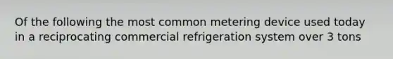 Of the following the most common metering device used today in a reciprocating commercial refrigeration system over 3 tons