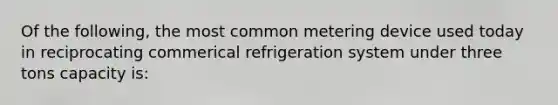 Of the following, the most common metering device used today in reciprocating commerical refrigeration system under three tons capacity is: