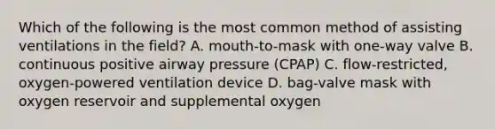 Which of the following is the most common method of assisting ventilations in the field? A. mouth-to-mask with one-way valve B. continuous positive airway pressure (CPAP) C. flow-restricted, oxygen-powered ventilation device D. bag-valve mask with oxygen reservoir and supplemental oxygen