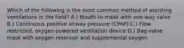 Which of the following is the most common method of assisting ventilations in the field? A.) Mouth-to-mask with one-way valve B.) Continuous positive airway pressure (CPAP) C.) Flow restricted, oxygen-powered ventilation device D.) Bag-valve mask with oxygen reservoir and supplemental oxygen